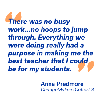 "there was no busy work... no hoops to jump thorugh. Everything we were doing really hadurpose in making me the best teacher that I could be for my students" - Anna Predmore, Changemakers cohort 3
