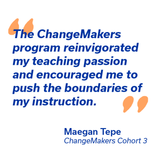 The ChangeMakers Program reinvogorated my teaching passion and encouraged me to push the boundries of my instruction. - Maegan Tepe, ChangeMakers Cohort 3